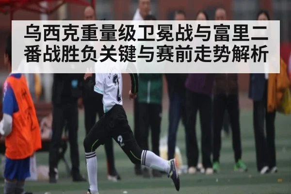 乌西克重量级卫冕战与富里二番战胜负关键与赛前走势解析